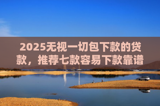 2025无视一切包下款的贷款，推荐七款容易下款靠谱网贷口子