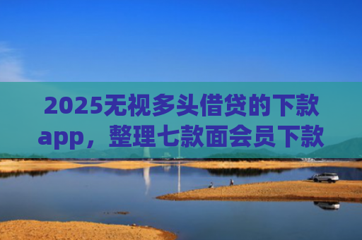 2025无视多头借贷的下款app，整理七款面会员下款的网贷口子
