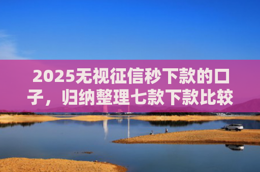 2025无视征信秒下款的口子，归纳整理七款下款比较快的网贷口子