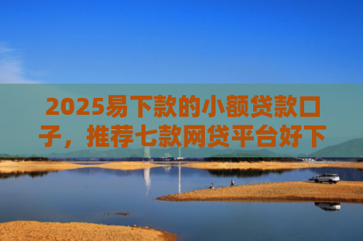 2025易下款的小额贷款口子，推荐七款网贷平台好下款的口子