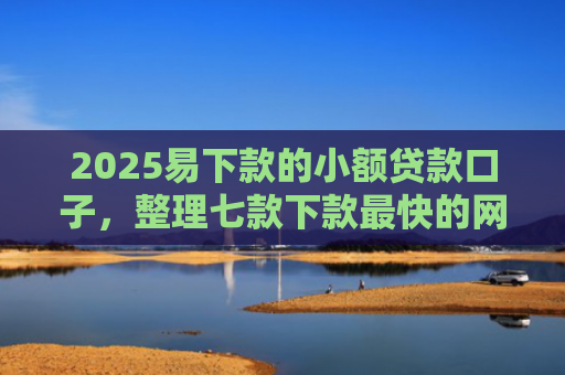 2025易下款的小额贷款口子，整理七款下款最快的网贷小额口子
