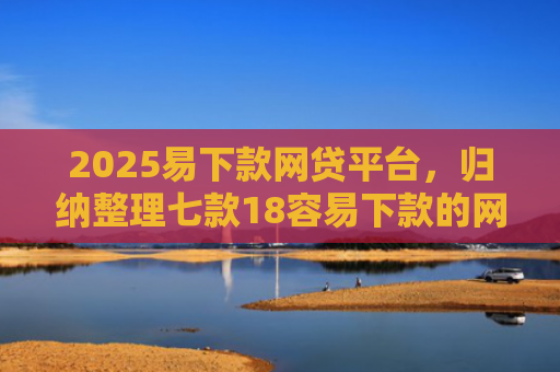 2025易下款网贷平台，归纳整理七款18容易下款的网贷口子