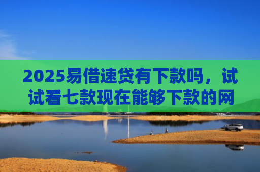 2025易借速贷有下款吗，试试看七款现在能够下款的网贷口子