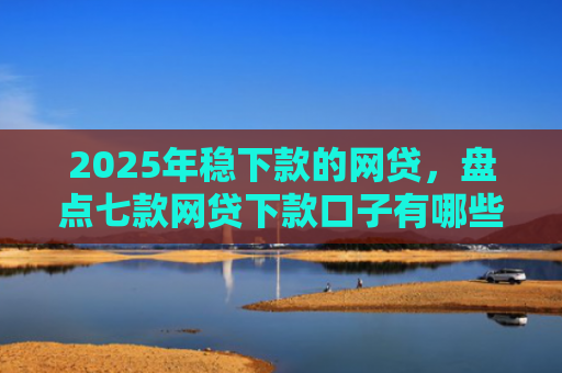 2025年稳下款的网贷，盘点七款网贷下款口子有哪些