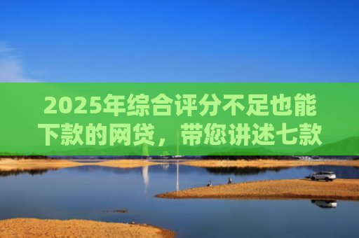 2025年综合评分不足也能下款的网贷，带您讲述七款2025网贷必下款口子