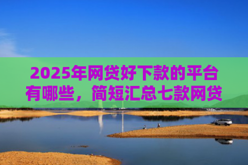 2025年网贷好下款的平台有哪些，简短汇总七款网贷多下款的口子