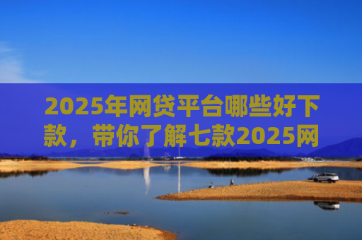2025年网贷平台哪些好下款，带你了解七款2025网贷必下款口子