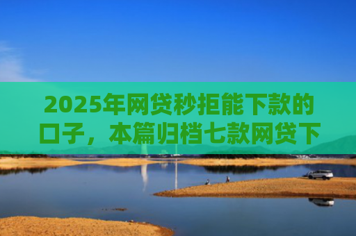 2025年网贷秒拒能下款的口子，本篇归档七款网贷下款的最新口子