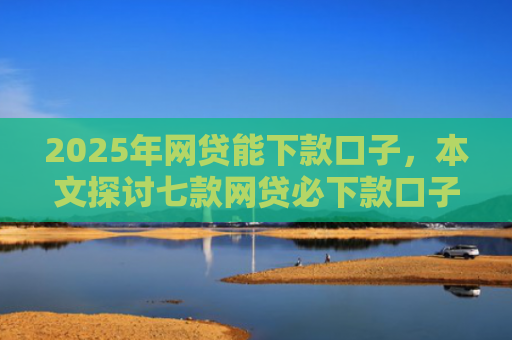 2025年网贷能下款口子，本文探讨七款网贷必下款口子平台