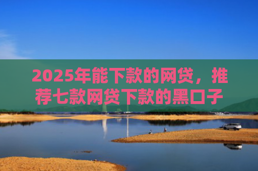 2025年能下款的网贷，推荐七款网贷下款的黑口子