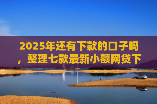 2025年还有下款的口子吗，整理七款最新小额网贷下款口子
