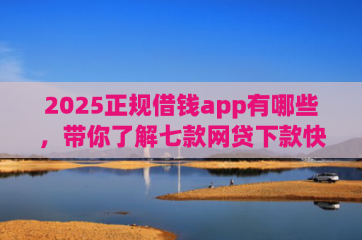 2025正规借钱app有哪些，带你了解七款网贷下款快的大口子