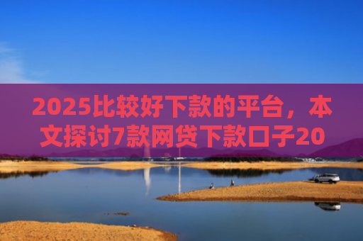 2025比较好下款的平台，本文探讨7款网贷下款口子2025