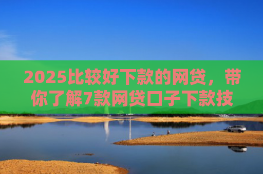 2025比较好下款的网贷，带你了解7款网贷口子下款技巧