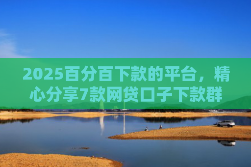 2025百分百下款的平台，精心分享7款网贷口子下款群