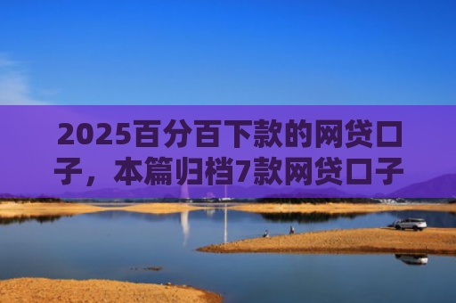 2025百分百下款的网贷口子，本篇归档7款网贷口子下款流程