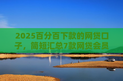 2025百分百下款的网贷口子，简短汇总7款网贷会员下款口子