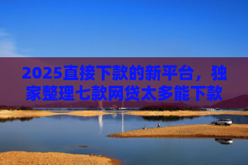 2025直接下款的新平台，独家整理七款网贷太多能下款的口子