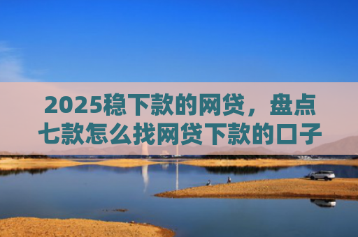 2025稳下款的网贷，盘点七款怎么找网贷下款的口子