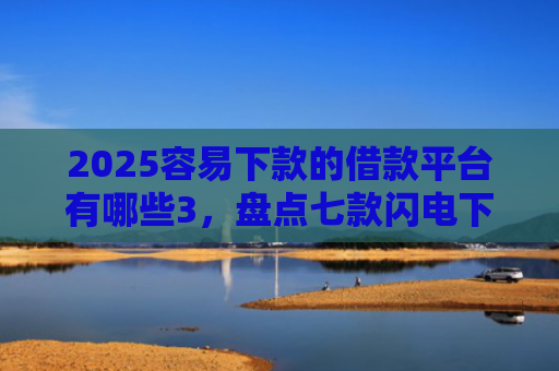 2025容易下款的借款平台有哪些3，盘点七款闪电下款的网贷口子