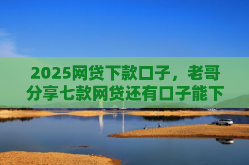 2025网贷下款口子，老哥分享七款网贷还有口子能下款吗