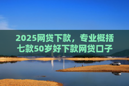 2025网贷下款，专业概括七款50岁好下款网贷口子