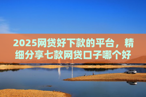 2025网贷好下款的平台，精细分享七款网贷口子哪个好下款呢