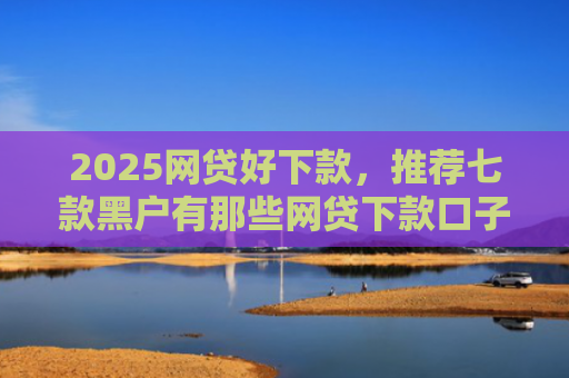 2025网贷好下款，推荐七款黑户有那些网贷下款口子