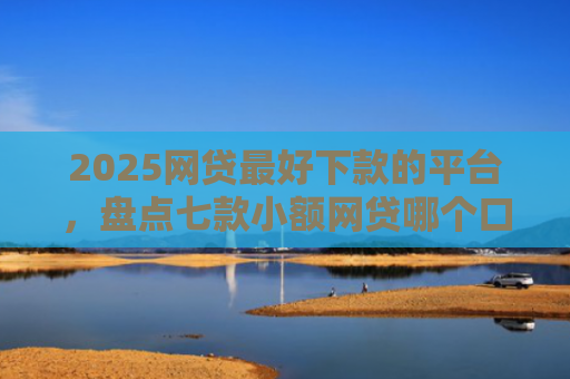 2025网贷最好下款的平台，盘点七款小额网贷哪个口子好下款