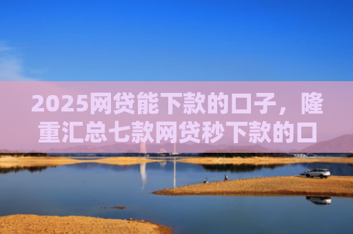 2025网贷能下款的口子，隆重汇总七款网贷秒下款的口子汇总