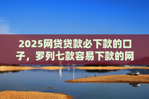 2025网贷贷款必下款的口子，罗列七款容易下款的网贷口子分享