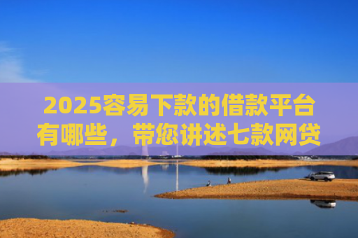 2025容易下款的借款平台有哪些，带您讲述七款网贷口子好下款1000