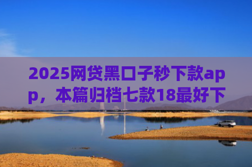2025网贷黑口子秒下款app，本篇归档七款18最好下款的网贷口子