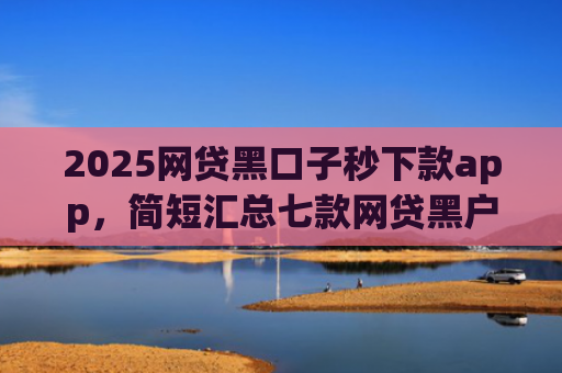 2025网贷黑口子秒下款app，简短汇总七款网贷黑户还能下款的口子