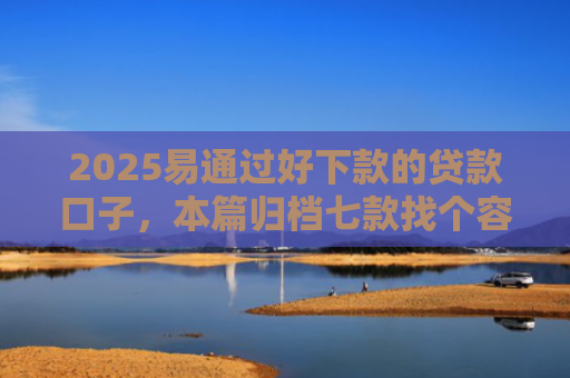 2025易通过好下款的贷款口子，本篇归档七款找个容易下款的网贷口子