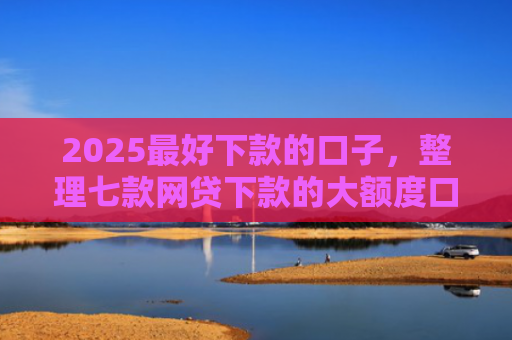 2025最好下款的口子，整理七款网贷下款的大额度口子