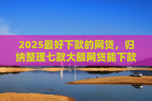 2025最好下款的网贷，归纳整理七款大额网贷能下款的口子