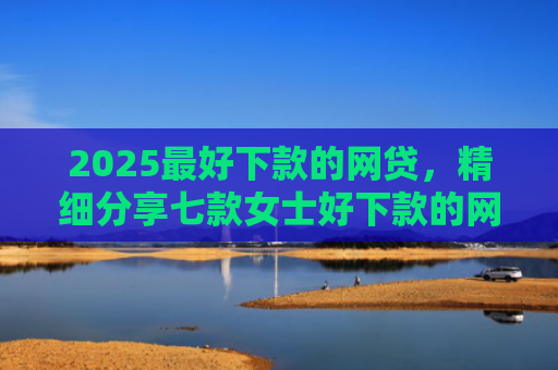 2025最好下款的网贷，精细分享七款女士好下款的网贷口子