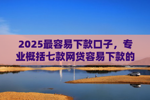 2025最容易下款口子，专业概括七款网贷容易下款的大口子