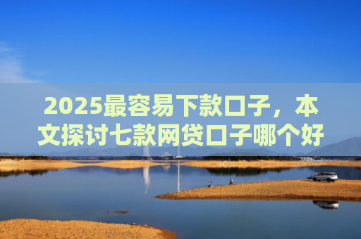 2025最容易下款口子，本文探讨七款网贷口子哪个好下款多点