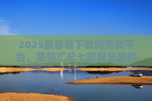 2025最容易下款的借款平台，简短汇总七款网贷最新下款口子秒批