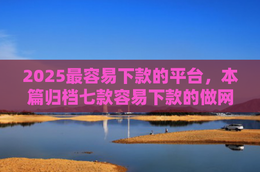 2025最容易下款的平台，本篇归档七款容易下款的做网贷口子