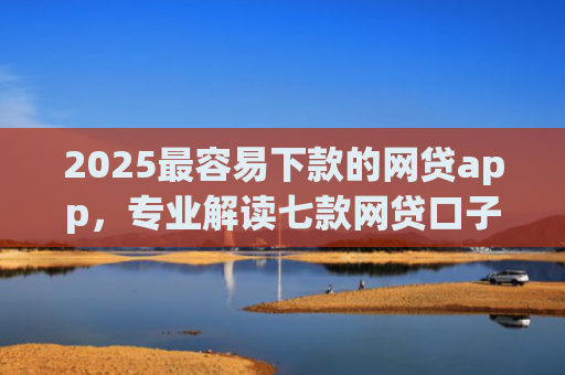 2025最容易下款的网贷app，专业解读七款网贷口子能快速下款的