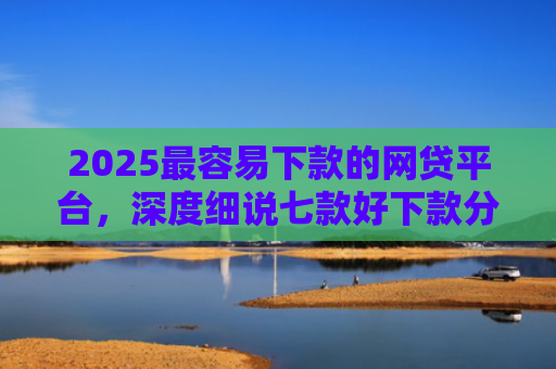 2025最容易下款的网贷平台，深度细说七款好下款分期的网贷口子