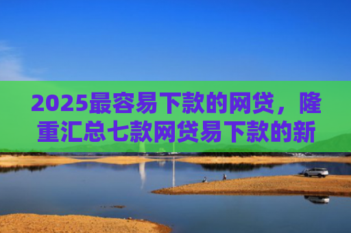 2025最容易下款的网贷，隆重汇总七款网贷易下款的新口子