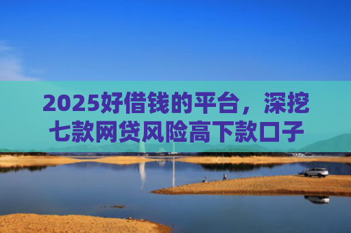 2025好借钱的平台，深挖七款网贷风险高下款口子