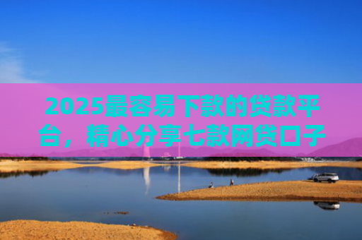 2025最容易下款的贷款平台，精心分享七款网贷口子下款还用还吗