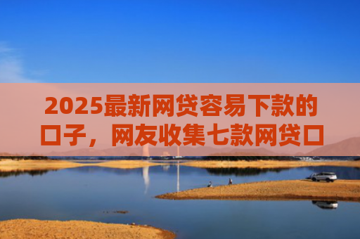 2025最新网贷容易下款的口子，网友收集七款网贷口子的快速下款方式