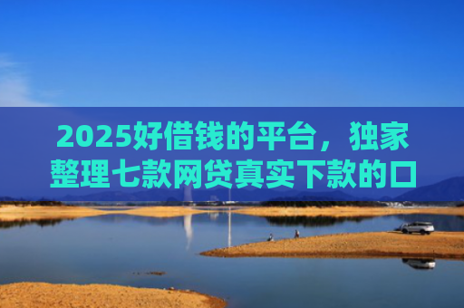 2025好借钱的平台，独家整理七款网贷真实下款的口子