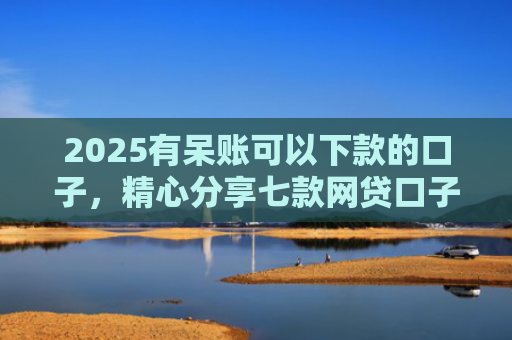2025有呆账可以下款的口子，精心分享七款网贷口子为什么会下款